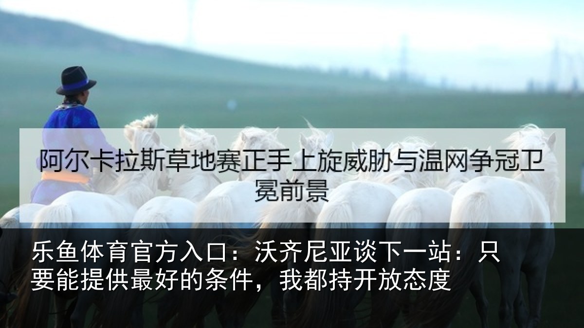 乐鱼体育官方入口：沃齐尼亚谈下一站：只要能提供最好的条件，我都持开放态度